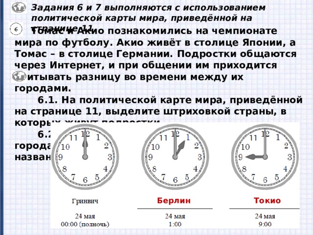 Задания 6 и 7 выполняются с использованием политической карты мира, приведённой на странице 11.  Томас и Акио познакомились на чемпионате мира по футболу. Акио живёт в столице Японии, а Томас – в столице Германии. Подростки общаются через Интернет, и при общении им приходится учитывать разницу во времени между их городами.  6.1. На политической карте мира, приведённой на странице 11, выделите штриховкой страны, в которых живут подростки.  6.2. Часы на рисунках отображают время в городах, где живут подростки. Подпишите названия городов под соответствующими часами. Берлин Токио 