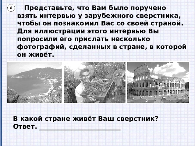  Представьте, что Вам было поручено взять интервью у зарубежного сверстника, чтобы он познакомил Вас со своей страной. Для иллюстрации этого интервью Вы попросили его прислать несколько фотографий, сделанных в стране, в которой он живёт.  8.1. Рассмотрите фотографии и ответьте на вопрос. В какой стране живёт Ваш сверстник? Ответ. _________________________ 