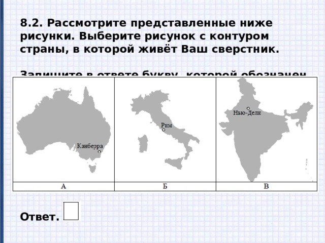 8.2. Рассмотрите представленные ниже рисунки. Выберите рисунок с контуром страны, в которой живёт Ваш сверстник.  Запишите в ответе букву, которой обозначен этот рисунок. Ответ. 