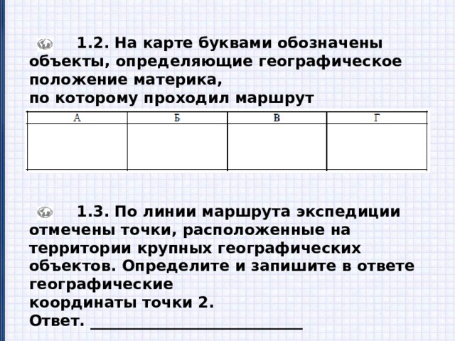  1.2. На карте буквами обозначены объекты, определяющие географическое положение материка, по которому проходил маршрут экспедиции. Запишите в таблицу названия этих объектов.  1.3. По линии маршрута экспедиции отмечены точки, расположенные на территории крупных географических объектов. Определите и запишите в ответе географические координаты точки 2. Ответ. ____________________________ 