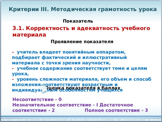Критерии III. Методическая грамотность урока Показатель 3.1. Корректность и адекватность учебного материала Проявление показателя - учитель владеет понятийным аппаратом, подбирает фактический и иллюстративный материала с точки зрения научности, - учебное содержание соответствует теме и целям урока, - уровень сложности материала, его объем и способ изложения соответствуют возрастным и индивидуальным особенностям учащихся Оценка показателя в баллах Несоответствие - 0 Незначительное соответствие - I Достаточное соответствие - 2 Полное соответствие - 3 