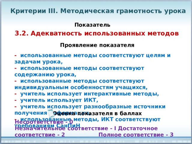 Критерии III. Методическая грамотность урока Показатель 3.2. Адекватность использованных методов Проявление показателя - использованные методы соответствуют целям и задачам урока, - использованные методы соответствуют содержанию урока, - использованные методы соответствуют индивидуальным особенностям учащихся, - учитель использует интерактивные методы, - учитель использует ИКТ, - учитель использует разнообразные источники получения информации, - использованные методы, ИКТ соответствуют требованиям СанПиН Оценка показателя в баллах Несоответствие - 0 Незначительное соответствие - I Достаточное соответствие - 2 Полное соответствие - 3 