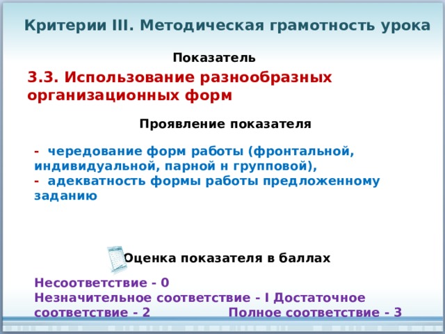Критерии III. Методическая грамотность урока Показатель 3.3. Использование разнообразных организационных форм Проявление показателя - чередование форм работы (фронтальной, индивидуальной, парной н групповой), - адекватность формы работы предложенному заданию Оценка показателя в баллах Несоответствие - 0 Незначительное соответствие - I Достаточное соответствие - 2 Полное соответствие - 3 
