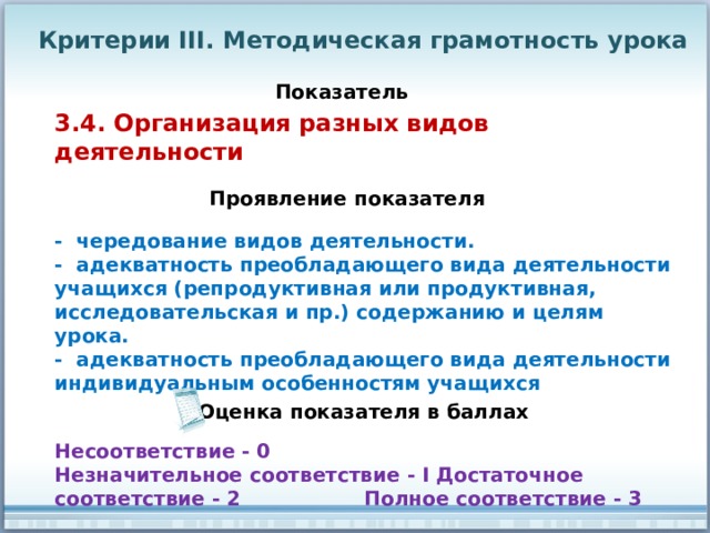 Критерии III. Методическая грамотность урока Показатель 3.4. Организация разных видов деятельности Проявление показателя - чередование видов деятельности. - адекватность преобладающего вида деятельности учащихся (репродуктивная или продуктивная, исследовательская и пр.) содержанию и целям урока. - адекватность преобладающего вида деятельности индивидуальным особенностям учащихся Оценка показателя в баллах Несоответствие - 0 Незначительное соответствие - I Достаточное соответствие - 2 Полное соответствие - 3 