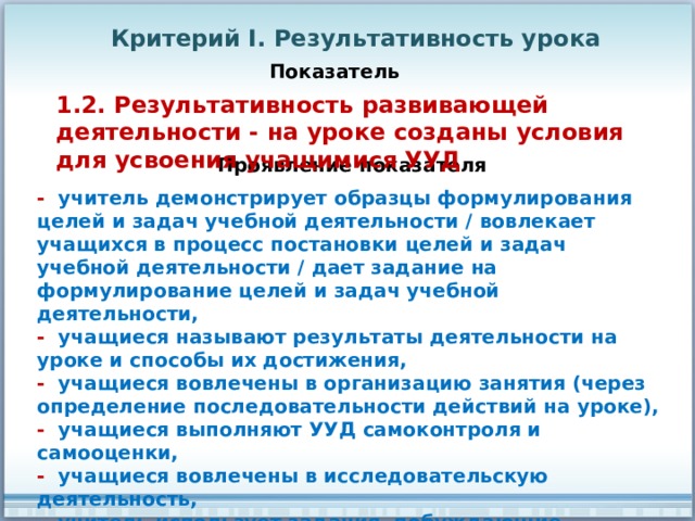 Критерий I. Результативность урока Показатель 1.2. Результативность развивающей деятельности - на уроке созданы условия для усвоения учащимися УУД Проявление показателя - учитель демонстрирует образцы формулирования целей и задач учебной деятельности / вовлекает учащихся в процесс постановки целей и задач учебной деятельности / дает задание на формулирование целей и задач учебной деятельности, - учащиеся называют результаты деятельности на уроке и способы их достижения, - учащиеся вовлечены в организацию занятия (через определение последовательности действий на уроке), - учащиеся выполняют УУД самоконтроля и самооценки, - учащиеся вовлечены в исследовательскую деятельность, - учитель использует задания, побуждающие использовать познавательные УУД (самостоятельно рассуждать / работать с информацией / выполнять логические операции, 