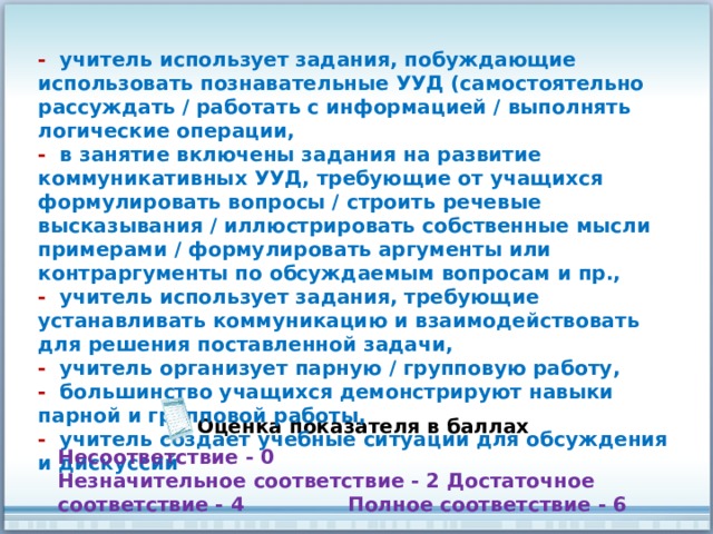 - учитель использует задания, побуждающие использовать познавательные УУД (самостоятельно рассуждать / работать с информацией / выполнять логические операции, - в занятие включены задания на развитие коммуникативных УУД, требующие от учащихся формулировать вопросы / строить речевые высказывания / иллюстрировать собственные мысли примерами / формулировать аргументы или контраргументы по обсуждаемым вопросам и пр., - учитель использует задания, требующие устанавливать коммуникацию и взаимодействовать для решения поставленной задачи, - учитель организует парную / групповую работу, - большинство учащихся демонстрируют навыки парной и групповой работы, - учитель создает учебные ситуации для обсуждения и дискуссий Оценка показателя в баллах Несоответствие - 0 Незначительное соответствие - 2 Достаточное соответствие - 4 Полное соответствие - 6 