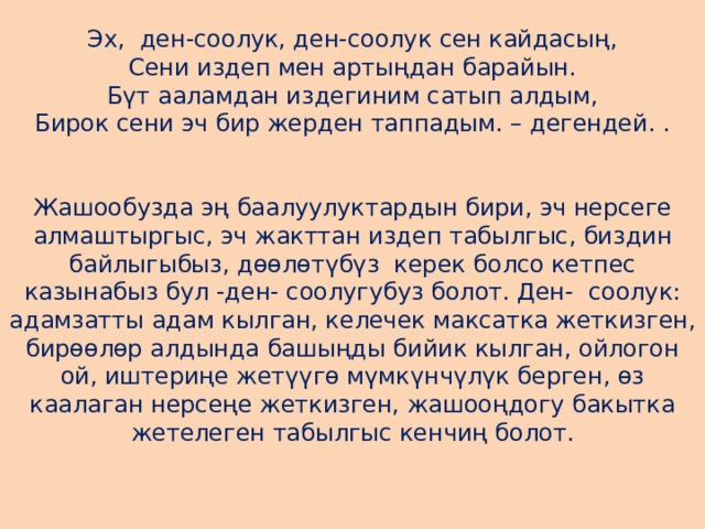  Эх,  ден-соолук, ден-соолук сен кайдасың,  Сени издеп мен артыңдан барайын.  Бүт ааламдан издегиним сатып алдым,  Бирок сени эч бир жерден таппадым. – дегендей. .    Жашообузда эң баалуулуктардын бири, эч нерсеге алмаштыргыс, эч жакттан издеп табылгыс, биздин байлыгыбыз, дөөлөтүбүз  керек болсо кетпес казынабыз бул -ден- соолугубуз болот. Ден-  соолук: адамзатты адам кылган, келечек максатка жеткизген, бирөөлөр алдында башыңды бийик кылган, ойлогон ой, иштериңе жетүүгө мүмкүнчүлүк берген, өз каалаган нерсеңе жеткизген, жашооңдогу бакытка жетелеген табылгыс кенчиң болот.    