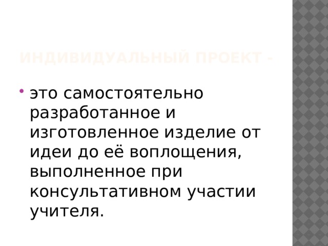   Индивидуальный проект - это самостоятельно разработанное и изготовленное изделие от идеи до её воплощения, выполненное при консультативном участии учителя. 