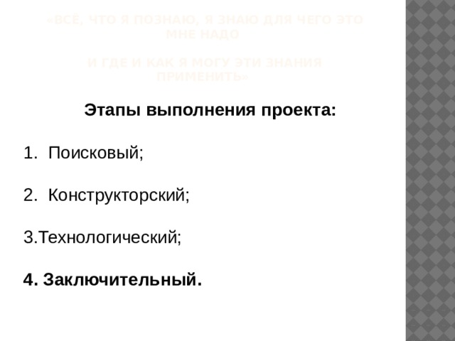 «Всё, что я познаю, я знаю для чего это мне надо   и где и как я могу эти знания применить»    Этапы выполнения проекта: 1.  Поисковый; 2. Конструкторский; 3.Технологический;  4. Заключительный.  