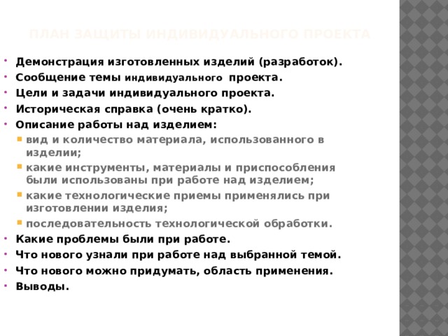 ПЛАН ЗАЩИТЫ индивидуального ПРОЕКТА   Демонстрация изготовленных изделий (разработок). Сообщение темы индивидуального  проекта. Цели и задачи индивидуального проекта. Историческая справка (очень кратко). Описание работы над изделием: вид и количество материала, использованного в изделии; какие инструменты, материалы и приспособления были использованы при работе над изделием; какие технологические приемы применялись при изготовлении изделия; последовательность технологической обработки. вид и количество материала, использованного в изделии; какие инструменты, материалы и приспособления были использованы при работе над изделием; какие технологические приемы применялись при изготовлении изделия; последовательность технологической обработки. Какие проблемы были при работе. Что нового узнали при работе над выбранной темой. Что нового можно придумать, область применения. Выводы. 