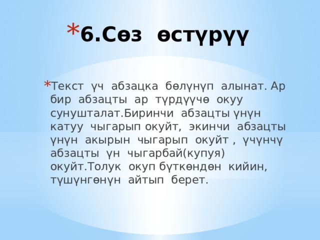 6.Сөз өстүрүү   Текст үч абзацка бөлүнүп алынат. Ар бир абзацты ар түрдүүчө окуу сунушталат.Биринчи абзацты үнүн катуу чыгарып окуйт, экинчи абзацты үнүн акырын чыгарып окуйт , үчүнчү абзацты үн чыгарбай(купуя) окуйт.Толук окуп бүткөндөн кийин, түшүнгөнүн айтып берет. 
