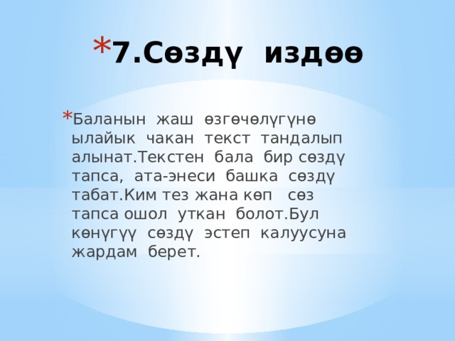 7.Сөздү издөө   Баланын жаш өзгөчөлүгүнө ылайык чакан текст тандалып алынат.Текстен бала бир сөздү тапса, ата-энеси башка сөздү табат.Ким тез жана көп сөз тапса ошол уткан болот.Бул көнүгүү сөздү эстеп калуусуна жардам берет. 