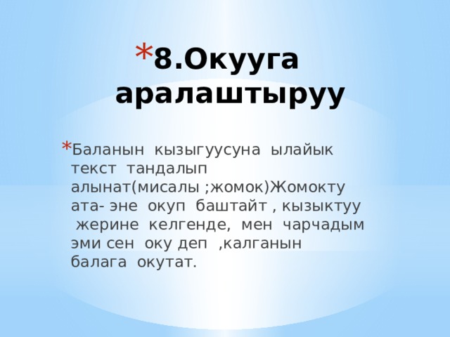 8.Окууга аралаштыруу   Баланын кызыгуусуна ылайык текст тандалып алынат(мисалы ;жомок)Жомокту ата- эне окуп баштайт , кызыктуу жерине келгенде, мен чарчадым эми сен оку деп ,калганын балага окутат. 