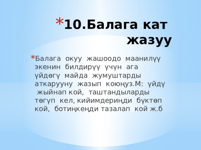 10.Балага кат жазуу   Балага окуу жашоодо маанилүү экенин билдирүү үчүн ага үйдөгү майда жумуштарды аткарууну жазып коюңуз.М: үйдү жыйнап кой, таштандыларды төгүп кел, кийимдериңди бүктөп кой, ботиңкеңди тазалап кой ж.б 