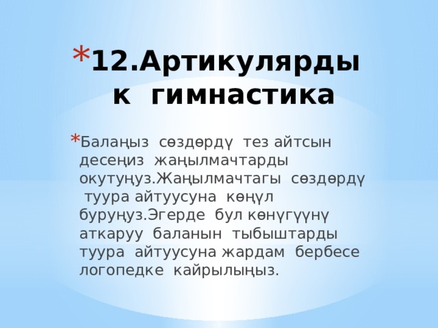 12.Артикулярдык гимнастика   Балаңыз сөздөрдү тез айтсын десеңиз жаңылмачтарды окутуңуз.Жаңылмачтагы сөздөрдү туура айтуусуна көңүл буруңуз.Эгерде бул көнүгүүнү аткаруу баланын тыбыштарды туура айтуусуна жардам бербесе логопедке кайрылыңыз. 