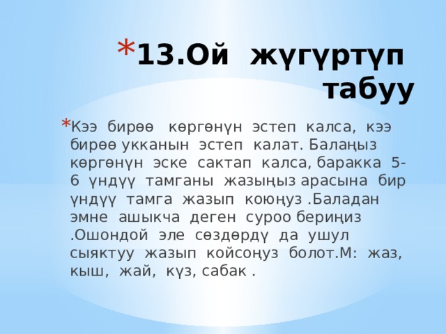 13.Ой жүгүртүп табуу   Кээ бирөө көргөнүн эстеп калса, кээ бирөө укканын эстеп калат. Балаңыз көргөнүн эске сактап калса, баракка 5-6 үндүү тамганы жазыңыз арасына бир үндүү тамга жазып коюңуз .Баладан эмне ашыкча деген суроо бериңиз .Ошондой эле сөздөрдү да ушул сыяктуу жазып койсоңуз болот.М: жаз, кыш, жай, күз, сабак . 