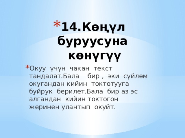 14.Көңүл буруусуна көнүгүү   Окуу үчүн чакан текст тандалат.Бала бир , эки сүйлөм окугандан кийин токтотууга буйрук берилет.Бала бир аз эс алгандан кийин токтогон жеринен улантып окуйт. 
