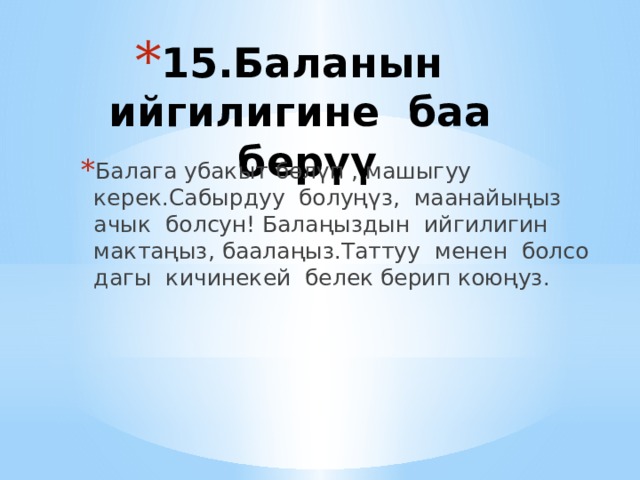 15.Баланын ийгилигине баа берүү   Балага убакыт бөлүп , машыгуу керек.Сабырдуу болуңүз, маанайыңыз ачык болсун! Балаңыздын ийгилигин мактаңыз, баалаңыз.Таттуу менен болсо дагы кичинекей белек берип коюңуз. 