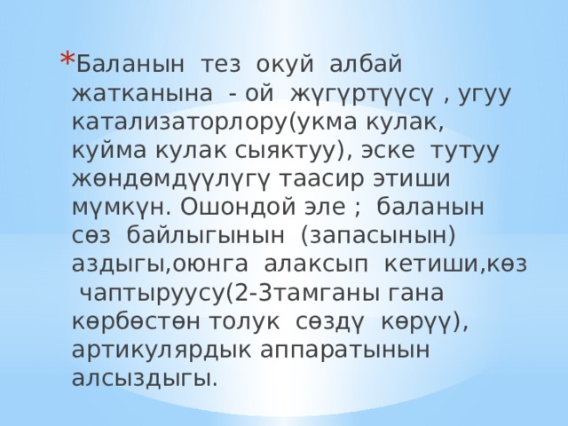Баланын тез окуй албай жатканына - ой жүгүртүүсү , угуу катализаторлору(укма кулак, куйма кулак сыяктуу), эске тутуу жөндөмдүүлүгү таасир этиши мүмкүн. Ошондой эле ; баланын сөз байлыгынын (запасынын) аздыгы,оюнга алаксып кетиши,көз чаптыруусу(2-3тамганы гана көрбөстөн толук сөздү көрүү), артикулярдык аппаратынын алсыздыгы. 