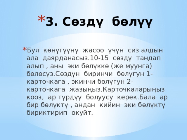 3. Сөздү бөлүү Бул көнүгүүнү жасоо үчүн сиз алдын ала даярданасыз.10-15 сөздү тандап алып , аны эки бөлүккө (же муунга) бөлөсүз.Сөздүн биринчи бөлүгун 1-карточкага , экинчи бөлүгун 2-карточкага жазыңыз.Карточкаларыңыз кооз, ар түрдүү болуусу керек.Бала ар бир бөлүктү , андан кийин эки бөлүктү бириктирип окуйт. 