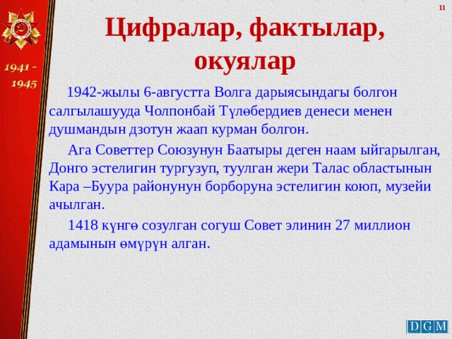 Цифралар, фактылар, окуялар  1942-жылы 6-августта Волга дарыясындагы болгон салгылашууда Чолпонбай Түлөбердиев денеси менен душмандын дзотун жаап курман болгон.  Ага Советтер Союзунун Баатыры деген наам ыйгарылган, Донго эстелигин тургузуп, туулган жери Талас областынын Кара –Буура районунун борборуна эстелигин коюп, музейи ачылган.  1418 күнгө созулган согуш Совет элинин 27 миллион адамынын өмүрүн алган. 