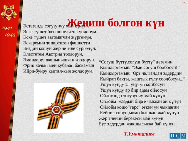 Жеңиш болгон күн Эстегенде тогузунчу май күнүн Эске түшөт боз шинелчен күндөрүм. Эске түшөт автоматчан жүргөнүм. Эскеремин теңирсиген фашистти Биздин кошун жер четине сүргөнүн. Элестетем Австрия тоолорун, Эмендерге жашынышкан коолорун. Фриц качып мен кубалап баскамын Ийри-буйру каптал-кыя жолдорун. “ Согуш бүттү,согуш бүттү” дегемин  Кыйкыргамын: “Эми согуш болбосун!”  Кыйкыргамын:”Өрт чалгандан элдердин  Кыйрап бакты, жаштык гүлү соолбосун...”  Ушул күндү эл унутуп койбосун  Ушул күндү ар бир адам ойлосун  Ойлогондо тогузунчу май күнүн  Ойлойм жаздын бирге чыккан ай күнүн  Ойлойм кошо”тарс” эткен үн чыкпаган  Бейпил сонун,мөмө бышкан жай күнүн  Жер эненин берекеси май күнүн  Бүт элдердин жакшылыкка бай күнүн Т.Үмөталиев 