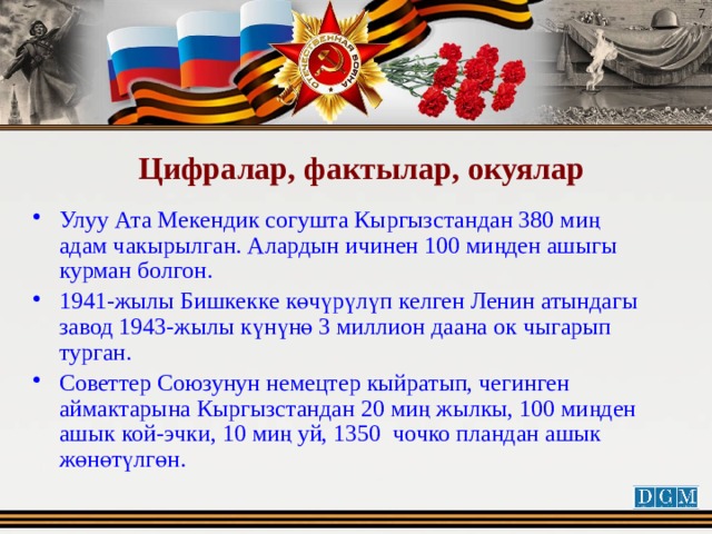  Цифралар, фактылар, окуялар Улуу Ата Мекендик согушта Кыргызстандан 380 миң адам чакырылган. Алардын ичинен 100 миңден ашыгы курман болгон. 1941-жылы Бишкекке көчүрүлүп келген Ленин атындагы завод 1943-жылы күнүнө 3 миллион даана ок чыгарып турган. Советтер Союзунун немецтер кыйратып, чегинген аймактарына Кыргызстандан 20 миң жылкы, 100 миңден ашык кой-эчки, 10 миң уй, 1350 чочко пландан ашык жөнөтүлгөн. 
