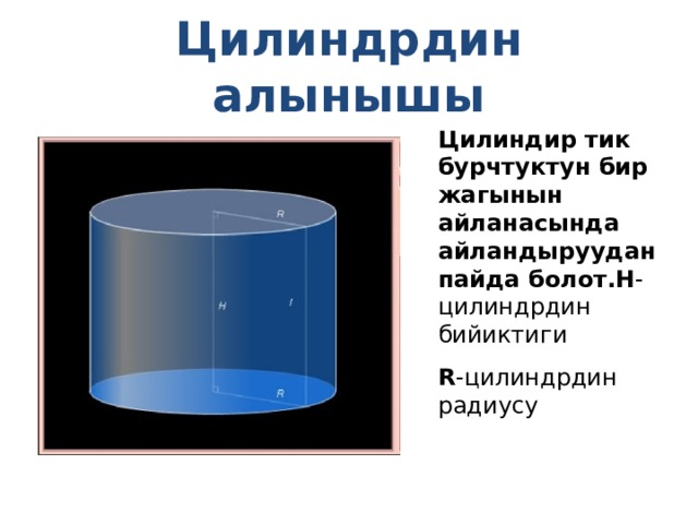 Цилиндрдин алынышы Цилиндир тик бурчтуктун бир жагынын айланасында айландыруудан пайда болот. H - цилиндрдин бийиктиги R - цилиндрдин радиусу 
