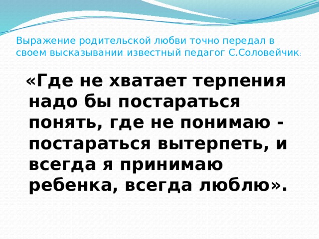 Выражение родительской любви точно передал в своем высказывании известный педагог С.Соловейчик :    «Где не хватает терпения надо бы постараться понять, где не понимаю - постараться вытерпеть, и всегда я принимаю ребенка, всегда люблю».   