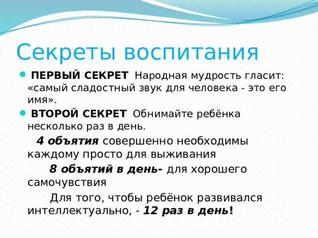 Секреты воспитания  ПЕРВЫЙ СЕКРЕТ   Народная мудрость гласит: «самый сладостный звук для человека - это его имя».  ВТОРОЙ СЕКРЕТ   Обнимайте ребёнка несколько раз в день.  4 объятия  совершенно необходимы каждому просто для выживания  8 объятий в день- для хорошего самочувствия  Для того, чтобы ребёнок развивался интеллектуально, -  12 раз в день ! 