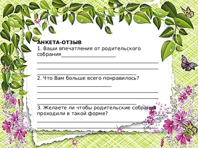 АНКЕТА-ОТЗЫВ 1. Ваши впечатления от родительского собрания______________________ __________________________________________________________________________________________________________________________________________ 2. Что Вам больше всего понравилось?______________________________ __________________________________________________________________________________________________________________________________________ 3. Желаете ли чтобы родительские собрания проходили в такой форме? __________________________________________________________________________________________________________________________________________ 
