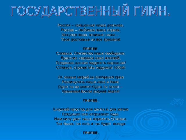 Россия – священная наша держава, Россия – любимая наша страна. Могучая воля, великая слава – Твое достоянье на все времена!  ПРИПЕВ : Славься, Отечество наше свободное, Братских народов союз вековой, Предками данная мудрость народная! Славься, страна! Мы гордимся тобой! От южных морей до полярного края Раскинулись наши леса и поля. Одна ты на свете! Одна ты такая – Хранимая Богом родная земля!  ПРИПЕВ.  Широкий простор для мечты и для жизни Грядущие нам открывают года. Нам силу дает наша верность Отчизне. Так было, так есть и так будет всегда ПРИПЕВ. 