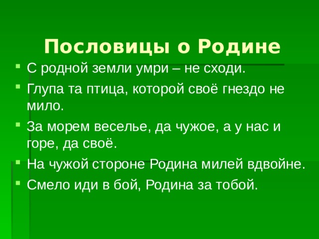 Пословицы о Родине С родной земли умри – не сходи. Глупа та птица, которой своё гнездо не мило. За морем веселье, да чужое, а у нас и горе, да своё. На чужой стороне Родина милей вдвойне. Смело иди в бой, Родина за тобой. 