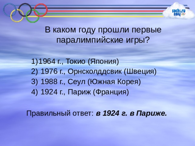 В каком году прошли первые паралимпийские игры? 1964 г., Токио (Япония)  1976 г., Орнсколддсвик (Швеция)  1988 г., Сеул (Южная Корея)  1924 г., Париж (Франция) Правильный ответ: в 1924 г. в Париже. 