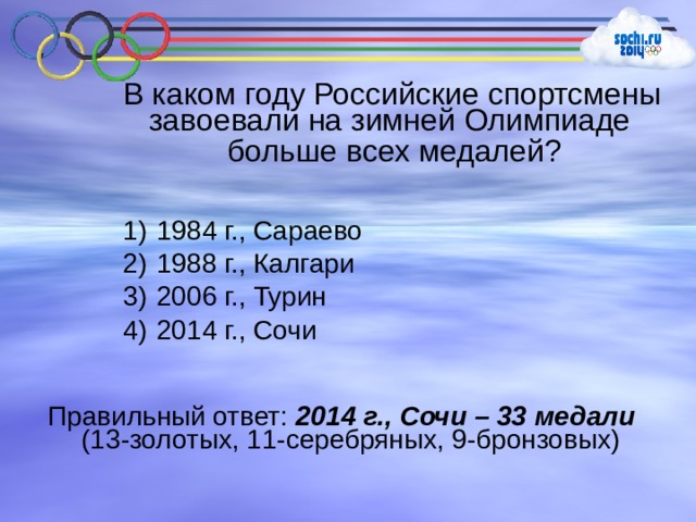 В каком году Российские спортсмены завоевали на зимней Олимпиаде больше всех медалей?  1984 г., Сараево  1988 г., Калгари  2006 г., Турин  2014 г., Сочи Правильный ответ: 2014 г., Сочи – 33 медали (13-золотых, 11-серебряных, 9-бронзовых) 