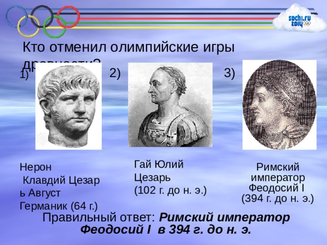 Кто отменил олимпийские игры древности? 2) 3) 1) Гай Юлий Цезарь (102 г. до н. э.) Римский император Феодосий I  (394 г. до н. э.) Нерон  Клавдий Цезарь Август  Германик (64 г.) Правильный ответ: Римский император Феодосий I в 394 г. до н. э. 
