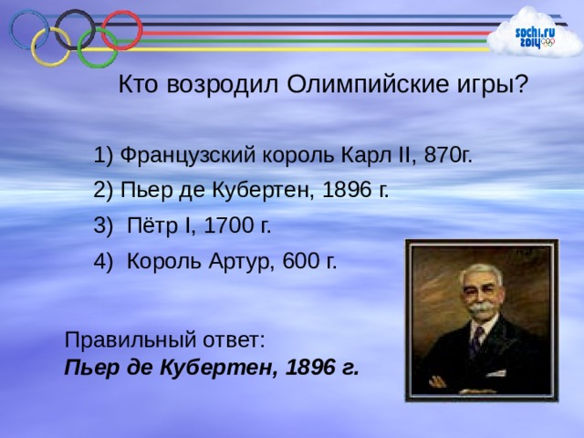 Кто возродил Олимпийские игры? 1) Французский король Карл II , 870г. 2) Пьер де Кубертен, 1896 г. 3) Пётр I , 1700 г.  4) Король Артур, 600 г. Правильный ответ: Пьер де Кубертен, 1896 г. 