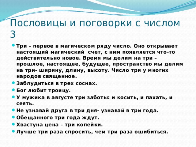 Пословицы и поговорки с числом 3 Три – первое в магическом ряду число. Оно открывает настоящий магический счет, с ним появляется что-то действительно новое. Время мы делим на три –прошлое, настоящее, будущее, пространство мы делим на три- ширину, длину, высоту. Число три у многих народов священное. Заблудиться в трех соснах. Бог любит троицу. У мужика в августе три заботы: и косить, и пахать, и сеять. Не узнавай друга в три дня- узнавай в три года. Обещанного три года ждут. Хвастуна цена – три копейки. Лучше три раза спросить, чем три раза ошибиться. 