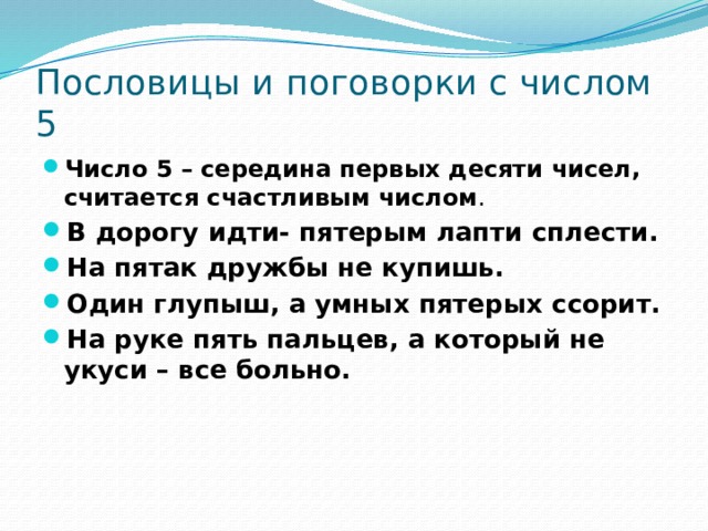 Пословицы и поговорки с числом 5 Число 5 – середина первых десяти чисел, считается счастливым числом . В дорогу идти- пятерым лапти сплести. На пятак дружбы не купишь. Один глупыш, а умных пятерых ссорит. На руке пять пальцев, а который не укуси – все больно. 