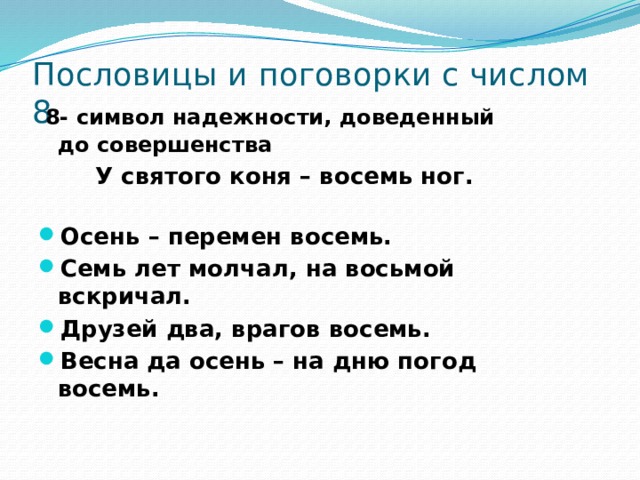 Пословицы и поговорки с числом 8  8- символ надежности, доведенный до совершенства   У святого коня – восемь ног. Осень – перемен восемь. Семь лет молчал, на восьмой вскричал. Друзей два, врагов восемь. Весна да осень – на дню погод восемь. 