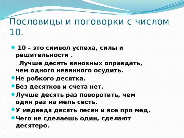 Пословицы и поговорки с числом 10.  10 – это символ успеха, силы и решительности .  Лучше десять виновных оправдать, чем одного невинного осудить. Не робкого десятка. Без десятков и счета нет. Лучше десять раз поворотить, чем один раз на мель сесть. У медведя десять песен и все про мед. Чего не сделаешь один, сделают десятеро. 
