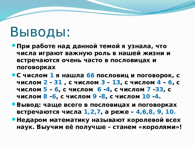 Выводы: При работе над данной темой я узнала, что числа играют важную роль в нашей жизни и встречаются очень часто в пословицах и поговорках С числом 1 я нашла 66 пословиц и поговорок, с числом 2 - 31 , с числом 3 – 13 , с числом 4 – 6 , с числом 5 – 6 , с числом 6 - 4 , с числом 7 - 33 , с числом 8 - 6 , с числом 9 - 8 , с числом 10 - 4 . Вывод: чаще всего в пословицах и поговорках встречаются числа 1,2,7 , а реже – 4,6,8, 9, 10. Недаром математику называют королевой всех наук. Выучим её получше – станем «королями»! 