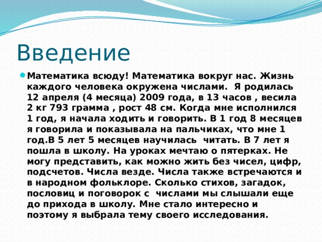 Введение Математика всюду! Математика вокруг нас. Жизнь каждого человека окружена числами. Я родилась 12 апреля (4 месяца) 2009 года, в 13 часов , весила 2 кг 793 грамма , рост 48 см. Когда мне исполнился 1 год, я начала ходить и говорить. В 1 год 8 месяцев я говорила и показывала на пальчиках, что мне 1 год.В 5 лет 5 месяцев научилась читать. В 7 лет я пошла в школу. На уроках мечтаю о пятерках. Не могу представить, как можно жить без чисел, цифр, подсчетов. Числа везде. Числа также встречаются и в народном фольклоре. Сколько стихов, загадок, пословиц и поговорок с числами мы слышали еще до прихода в школу. Мне стало интересно и поэтому я выбрала тему своего исследования. 