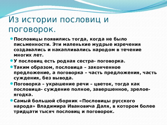 Из истории пословиц и поговорок. Пословицы появились тогда, когда не было письменности. Эти маленькие мудрые изречения создавались и накапливались народом в течение многих лет. У пословиц есть родная сестра- поговорка. Таким образом, пословица – законченное предложение, а поговорка – часть предложения, часть суждения, без вывода. Поговорка – украшение речи – цветок, тогда как пословица- суждение полное, завершенное, зрелое- ягодка. Самый большой сборник «Пословицы русского народа» Владимира Ивановича Даля, в котором более тридцати тысяч пословиц и поговорок. 