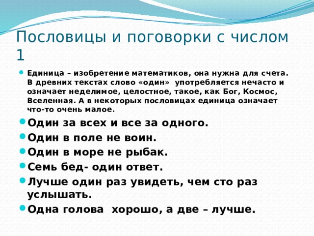 Пословицы и поговорки с числом 1 Единица – изобретение математиков, она нужна для счета. В древних текстах слово «один» употребляется нечасто и означает неделимое, целостное, такое, как Бог, Космос, Вселенная. А в некоторых пословицах единица означает что-то очень малое. Один за всех и все за одного. Один в поле не воин. Один в море не рыбак. Семь бед- один ответ. Лучше один раз увидеть, чем сто раз услышать. Одна голова хорошо, а две – лучше. 