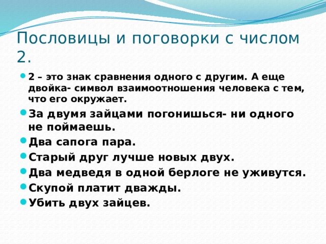 Пословицы и поговорки с числом 2. 2 – это знак сравнения одного с другим. А еще двойка- символ взаимоотношения человека с тем, что его окружает. За двумя зайцами погонишься- ни одного не поймаешь. Два сапога пара. Старый друг лучше новых двух. Два медведя в одной берлоге не уживутся. Скупой платит дважды. Убить двух зайцев.  