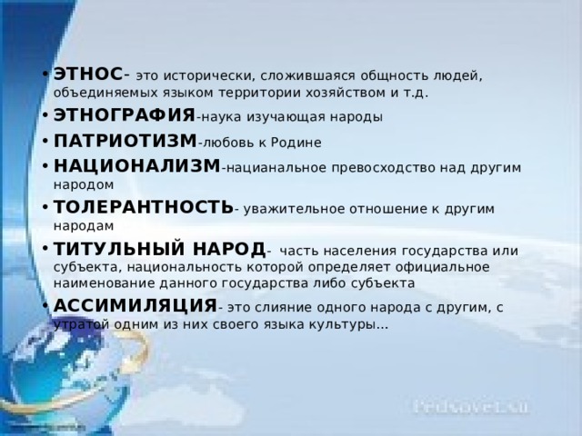 ЭТНОС - это исторически, сложившаяся общность людей, объединяемых языком территории хозяйством и т.д. ЭТНОГРАФИЯ -наука изучающая народы ПАТРИОТИЗМ -любовь к Родине НАЦИОНАЛИЗМ -нацианальное превосходство над другим народом ТОЛЕРАНТНОСТЬ - уважительное отношение к другим народам ТИТУЛЬНЫЙ НАРОД - часть населения государства или субъекта, национальность которой определяет официальное наименование данного государства либо субъекта АССИМИЛЯЦИЯ - это слияние одного народа с другим, с утратой одним из них своего языка культуры…