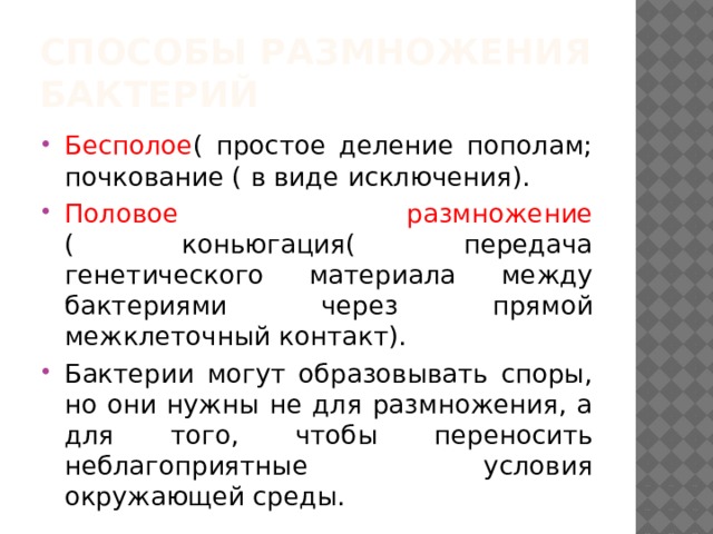 Способы размножения бактерий Бесполое ( простое деление пополам; почкование ( в виде исключения). Половое размножение ( коньюгация( передача генетического материала между бактериями через прямой межклеточный контакт). Бактерии могут образовывать споры, но они нужны не для размножения, а для того, чтобы переносить неблагоприятные условия окружающей среды. 