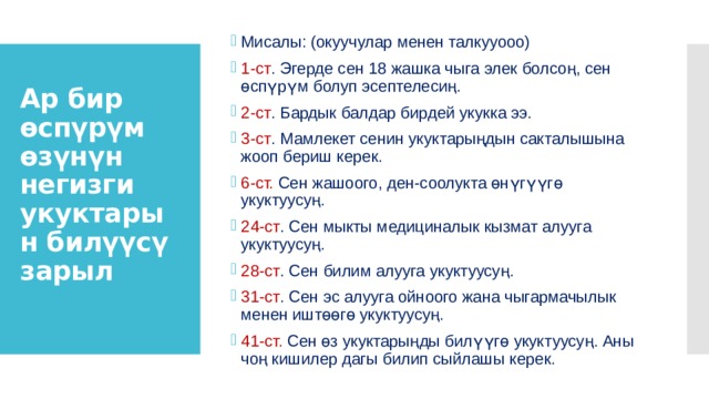 Мисалы: (окуучулар менен талкууооо) 1-ст . Эгерде сен 18 жашка чыга элек болсоң, сен өспүрүм болуп эсептелесиң. 2-ст . Бардык балдар бирдей укукка ээ. 3-ст . Мамлекет сенин укуктарыңдын сакталышына жооп бериш керек. 6-ст. Сен жашоого, ден-соолукта өнүгүүгө укуктуусуң. 24-ст . Сен мыкты медициналык кызмат алууга укуктуу­суң. 28-ст . Сен билим алууга укуктуусуң. 31-ст . Сен эс алууга ойноого жана чыгармачылык менен иштөөгө укуктуусуң. 41-ст. Сен өз укуктарыңды билүүгө укуктуусуң. Аны чоң кишилер дагы билип сыйлашы керек. Ар бир өспүрүм өзүнүн негизги укуктарын билүүсү зарыл   