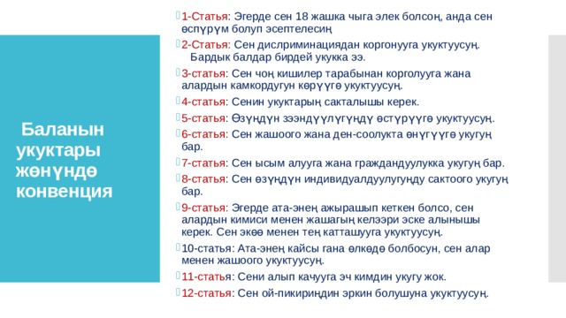 1-Статья : Эгерде сен 18 жашка чыга элек болсоң, анда сен өспүрүм болуп эсептелесиң 2-Статья: Сен дислриминациядан коргонууга укуктуусуң. Бардык балдар бирдей укукка ээ. 3-статья : Сен чоң кишилер тарабынан корголууга жана алардын камкордугун көрүүгө укуктуусуң. 4-статья : Сенин укуктарың сакталышы керек. 5-статья : Өзүңдүн зээндүүлүгүңдү өстүрүүгө укуктуусуң. 6-статья: Сен жашоого жана ден-соолукта өнүгүүгө укугуң бар. 7-статья : Сен ысым алууга жана граждандуулукка укугуң бар. 8-статья : Сен өзүңдүн индивидуалдуулугуңду сактоого укугуң бар. 9-статья: Эгерде ата-энең ажырашып кеткен болсо, сен алардын кимиси менен жашагың келээри эске алынышы керек. Сен экөө менен тең катташууга укуктуусуң. 10-статья: Ата-энең кайсы гана өлкөдө болбосун, сен алар менен жашоого укуктуусуң. 11-стать я: Сени алып качууга эч кимдин укугу жок. 12-статья : Сен ой-пикириңдин эркин болушуна укуктуу­суң.  Баланын укуктары жөнүндө конвенция  